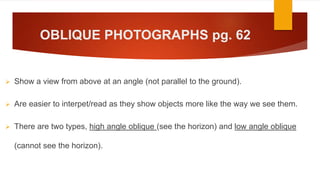 OBLIQUE PHOTOGRAPHS pg. 62
 Show a view from above at an angle (not parallel to the ground).
 Are easier to interpet/read as they show objects more like the way we see them.
 There are two types, high angle oblique (see the horizon) and low angle oblique
(cannot see the horizon).
 