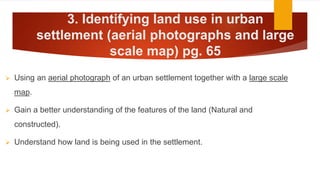 3. Identifying land use in urban
settlement (aerial photographs and large
scale map) pg. 65
 Using an aerial photograph of an urban settlement together with a large scale
map.
 Gain a better understanding of the features of the land (Natural and
constructed).
 Understand how land is being used in the settlement.
 