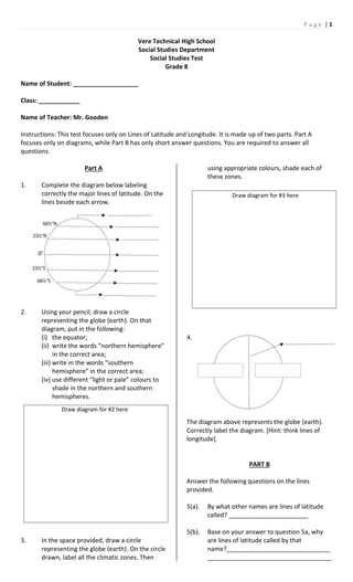 P a g e | 1
Vere Technical High School
Social Studies Department
Social Studies Test
Grade 8
Name of Student: ___________________
Class: ____________
Name of Teacher: Mr. Gooden
Instructions: This test focuses only on Lines of Latitude and Longitude. It is made up of two parts. Part A
focuses only on diagrams, while Part B has only short answer questions. You are required to answer all
questions.
Part A
1. Complete the diagram below labeling
correctly the major lines of latitude. On the
lines beside each arrow.
2. Using your pencil, draw a circle
representing the globe (earth). On that
diagram, put in the following:
(i) the equator;
(ii) write the words “northern hemisphere”
in the correct area;
(iii) write in the words “southern
hemisphere” in the correct area;
(iv) use different “light or pale” colours to
shade in the northern and southern
hemispheres.
3. In the space provided, draw a circle
representing the globe (earth). On the circle
drawn, label all the climatic zones. Then
using appropriate colours, shade each of
these zones.
4.
The diagram above represents the globe (earth).
Correctly label the diagram. [Hint: think lines of
longitude].
PART B
Answer the following questions on the lines
provided.
5(a). By what other names are lines of latitude
called? _______________________
5(b). Base on your answer to question 5a, why
are lines of latitude called by that
name?______________________________
____________________________________
Draw diagram for #2 here
Draw diagram for #3 here
 