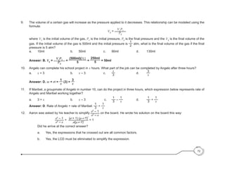 72
9. 	 The volume of a certain gas will increase as the pressure applied to it decreases. This relationship can be modeled using the
formula:
	 V2
=
V1
P1
P2
	where V1
is the initial volume of the gas, P1
is the initial pressure, P2
is the final pressure and the V2
is the final volume of the
gas. If the initial volume of the gas is 500ml and the initial pressure is
1
2
atm, what is the final volume of the gas if the final
pressure is 5 atm?
	a.	
10ml 			b. 	
50ml			c. 	
90ml			d. 	
130ml
	 Answer: B. V2
=
V1
P1
P2
=
(500ml)(1/2)
5
=
250ml
5 = 50ml
10. 	 Angelo can complete his school project in x hours. What part of the job can be completed by Angelo after three hours?
	 a. 	 x + 3			 	 b. 	 x – 3	 		 c. 	
x
3
			 d. 	
3
x
	 Answer: D. w = rt =
1
x
(3) =
3
x
11. 	 If Maribel, a groupmate of Angelo in number 10, can do the project in three hours, which expression below represents rate of
Angelo and Maribel working together?
	 a.	 3 + x 			 b. 	 x – 3 	 	 c.	
1
3
–
1
x
	 	 d. 	
1
3
+
1
x
	 Answer: D. Rate of Angelo + rate of Maribel:
1
3
+
1
x
12. 	 Aaron was asked by his teacher to simplify
a2
– 1
a2
– a
on the board. He wrote his solution on the board this way:
			
a2
– 1
a2
– a
=
(a + 1) (a – 1)
a(a – 1)
= 1
	 Did he arrive at the correct answer?
	 a. 	 Yes, the expressions that he crossed out are all common factors.
	 b. 	 Yes, the LCD must be eliminated to simplify the expression.
 
