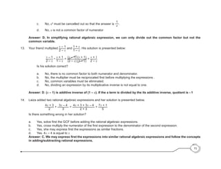 c. 	 No, a2
must be cancelled out so that the answer is
1
a
.
	 d. 	 No, a is not a common factor of numerator
	 Answer: D. In simplifying rational algebraic expression, we can only divide out the common factor but not the
common variable.
13.	 Your friend multiplied
x – 1
2 – x
and
1 + x
1 – x
. His solution is presented below:
			
x – 1
2 – x
•
x + 1
1 – x
=
(x – 1) (x + 1)
(2 – x) (1 – x)
=
x + 1
2 – x
		 Is his solution correct?
		 a.	 No, there is no common factor to both numerator and denominator.
	 	 b.	 No, the multiplier must be reciprocated first before multiplying the expressions .
		 c.	 No, common variables must be eliminated.
	 	 d.	 No, dividing an expression by its multiplicative inverse is not equal to one.
	 Answer: D. (x – 1) is additive inverse of (1 – x). If the a term is divided by the its additive inverse, quotient is - 1
14. 	 Laiza added two rational algebraic expressions and her solution is presented below.
			
4x + 3
2
+
3x – 4
3
=
4x + 3 + 3x – 4
2 + 3
=
7x + 1
5
	 Is there something wrong in her solution?
	 a. 	 Yes, solve first the GCF before adding the rational algebraic expressions.
	 b. 	 Yes, cross multiply the numerator of the first expression to the denominator of the second expression.
	 c.	 Yes, she may express first the expressions as similar fractions.
	 d.	 Yes. 4x – 4 is equal to x
	 Answer: C. We may express first the expressions into similar rational algebraic expressions and follow the concepts
in adding/subtracting rational expressions.
73
 