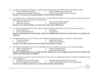 15. 	 Your father, a tricycle driver, asked you regarding the best motorcycle to buy. What will you do to help your father?
	 a. 	 Look for the fastest motorcycle. 			 c. 	 Find an imitated brand of motorcycle.
	 b. 	 Canvass for the cheapest motorcycle. 	 	 d. 	 Search for fuel – efficient type of motorcycle.
	 Answer: D. A, B and C are not good qualities of a motorcycle for livelihood.
16. 	 The manager of So – In Clothesline Corp. asked you, as Human Resource Officer, to hire more tailors to meet the production
target of the year. What will you look in hiring a tailor?
	 a. 	 Speed and efficiency 	 	 	 	 	 c. 	 Time conscious and personality
	 b. 	 Speed and accuracy 					 d. 	 Experience and personality
	 Answer: A. To meet the deadline, you need a fast worker but an efficient one.
17. 	 You own three hectares of land and you want to mow it for farming. What will you do to finish it at a very least time?
	 a. 	 Rent a small mower 	 	 	 	 	 c. 	 Do kaingin
	 b. 	 Hire three efficient laborers 	 	 	 	 d. 	 Use germicide
	 Answer: B. Germicide cannot kill weeds. Kaingin is prohibited according to law. Small mower is not effective for
wide area.
18. 	 Your friend asked you to make a floor plan. As an engineer, what aspects should you consider in doing the plan?
	 a. 	 Precise and realistic 	 	 	 	 	 c. 	 Logical and sufficient
	 b. 	 Layout and cost 						 d. 	 Creative and economical
	 Answer: A. The size of the parts must be realistic and should be accurate
19. 	 Your SK Chairman planned to construct a basketball court. As a contractor, what will you do to realize the project?
	 a. 	 Show a budget proposal				 c. 	 Present a feasibility study
	 b.	 Make a budget plan	 	 	 	 	 d. 	 Give a financial statement
	 Answer: C. Budget proposal is for budget approval. Budget plan is like a budget proposal. Financial statement will
be given after the project is completed.
20. 	 As a contractor in number 19, what is the best action to do in order to complete the project on or before the deadline but still
on the budget plan?
	 a. 	 All laborers must be trained workers.	 	 c. 	 Add least charge equipment and machines.
	 b. 	 Rent more equipment and machines.	 	 d. 	 Trained and amateur workers must be proportionate.
	 Answer: D. A and B are expensive; C could not give the best quality of work.
74
 