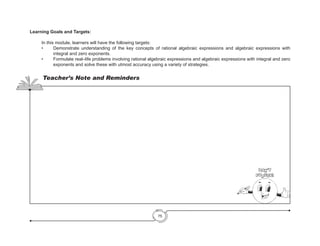 75
Learning Goals and Targets:
	 In this module, learners will have the following targets:
•	 Demonstrate understanding of the key concepts of rational algebraic expressions and algebraic expressions with
integral and zero exponents.
•	 Formulate real–life problems involving rational algebraic expressions and algebraic expressions with integral and zero
exponents and solve these with utmost accuracy using a variety of strategies.
Teacher’s Note and Reminders
Don’t
Forget!
 