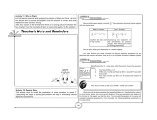 84
Activity 11: Who is Right
Let the learner examine and analyze the solution of Allan and Gina. Let him/
her decide who is correct and explain how this solution is correct and what
makes the other solution wrong.
After this, explain to the learner that there is no wrong solution between the
two. Explain how the concepts of laws of exponents applied to the solution.
Activity 12: Speedy Mars
This activity aims to recall the evaluation of linear equation in grade 7.
Expounding the ways of solving the problem will help in evaluating rational
algebraic expressions.
Teacher’s Note and Reminders
Don’t
Forget!
WHO IS RIGHT?
Activity 11
	 Allan and Gina were asked to simplify n3
n-4
. There solutions are shown below together
with their explanation.
Allan’s Solution Gina’s Solution
n3
n-4
= n3–(-4)
= n3+4
= n7
Quotient law was used
in my solution
n3
n-4
= n3
1
n-4
= n3 n4
1
= n7
Expressing the exponent of
the denominator as positive
integer, then following the rules
in dividing polynomials.
	 Who is right? Write your explanation in a sheet of paper.
	 You have learned the some concepts of rational algebraic expression as you
performed the previous activities. Now, let us try to put these concepts in different context.
SPEEDY MARS
Activity 12
	 Mars finished the 15 – meter dash within 3 seconds.Answer the questions
below.
1.	 How fast did Mars run?
2.	 At this rate, how far can Mars ran after 4 seconds? 5 seconds?
6 seconds?
3.	 How many minutes can Mars run 50 meters? 55 meters? 60
meters?
Q
U
ESTIO
N
S
? 	 How did you come up with your answer? Justify your answer.
	 What you just did was evaluating the speed that Mars run. Substituting the value of
the time to your speed, you come up with distance. When you substitute your distance to
the formula of the speed, you had the time. This concept of evaluation is the same with
evaluating algebraic expressions. Try to evaluate the following algebraic expressions in
the next activity.
RECALL
Speed is the rate of
moving object as it
transfers from one point to
another. The speed is the
ratio between the distance
and time travelled by the
object.
 
