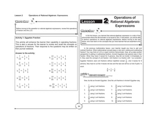 94
Activity 1: Egyptian Fraction
This activity will enhance the learner their capability in operating fractions.
This is also a venuee for the learner to review and recall the concepts on
operations of fractions. Their response to the questions may be written on
their journal notebook.
Answer to the activity:
What to Know
What to Know
	 In the first lesson, you learned that rational algebraic expression is a ratio of two
polynomials where the denominator is not equal to zero. In this lesson, you will be able
to perform operations on rational algebraic expressions. Before moving to the new
lesson, let’s look back on the concepts that you have learned that are essential to this
lesson.
	 In the previous mathematics lesson, your teacher taught you how to add and
subtract fractions. What mathematical concept plays a vital role in adding and subtracting
fraction? You may think of LCD or Least Common Denominator. Now, let us take another
perspective in adding or subtracting fractions. Ancient Egyptians had special rules in their
fraction. When they have 5 loaves for 8 persons, they did not divide it immediately by
8, they used the concept of unit fraction. Unit fraction is a fraction with 1 as numerator.
Egyptian fractions used unit fractions without repetition except 2
3
. Like 5 loaves for 8
persons, they have to cut the 4 loaves into two and the last one will be cut into 8 parts. In
short:
5
8
= 1
2
+ 1
8
EGYPTIAN FRACTION
Activity 1
	 Now, be like an Ancient Egyptian. Give the unit fractions in Ancient Egyptian way.
	1.	
7
10
using 2 unit fractions.		 6. 	 13
12
using 3 unit fractions.
	2.	
8
15
using 2 unit fractions.		 7. 	 11
12
using 3 unit fractions.
	3.	
3
4
using 2 unit fractions.		 8. 	 31
30
using 3 unit fractions.
	4.	
11
30
using 2 unit fractions.		 9. 	 19
20
using 3 unit fractions.	
	5.	
7
12
using 2 unit fractions. 		 10. 	 25
28
using 3 unit fractions.
Lesson 2
2
Operations of
Rational Algebraic
Expressions
Lesson 2 Operations of Rational Algebraic Expressions
What to Know
What to Know
Before moving to the operation on rational algebraic expressions, review first operations
of fraction and the LCD.
 
