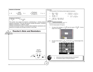 100
Exercises
	 Find the quotient of the following rational algebraic expressions.
	1.	
81xz3
36y
÷ 27x2
z2
12xy
				4.	
x2
+ 2x + 1
x2
+ 4x + 3
÷ x2
– 1
x2
+ 2x + 1
	2.	
2a + 2b
a2
+ ab
÷
4
a
					5.	
x – 1
x + 1
÷ 1 – x
x2
+ 2x + 1
	
	3.	16x2
– 9
6 – 5x – 4x2
÷ 16x2
+ 24x + 9
4x2
+ 11x + 6
	
MISSING DIMENSION
Activity 8
	 Find the missing length of the figures.
1.	 The area of the rectangle is x2
– 100
8
while the length is 2x2
+ 20
20
. Find the
height of the rectangle.
2.	 The base of the triangle is 21
3x – 21
and the area is x2
35
. Find the height of the
triangle.
1.	 How did you find the missing dimension of the figures?
2.	 Enumerate the steps in solving the problems.
Q
U
ESTIO
N
S
?
Answers to Activity 8
1. 5x − 50
4
	 		2. 2x3
− 14x2
245
This activity may assess the learner’s understanding in dividing rational
algebraic expression. This may help learner consider the division of rational
algebraic expressions in different context.
Let them enumerate the steps in dividing rational algebraic expressions and
identify the concepts and principle involved in every step
		
Teacher’s Note and Reminders
Don’t
Forget!
 