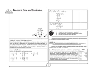 107
3x
2x − 3
+
9
3 − 2x
= 3x
2x − 3
+ 9
(-1)(2x − 3)
= 3x
2x − 3
− 9
2x − 3
= 3x − 9
2x − 3
= 3(x − 3)
2x − 3
= x − 3
2x
4
b − 2
+ b2
− 4b
b − 2
=
b2
− 4b + 4
b − 2
= (b − 2)(b + 2)
b − 2
= b + 2
1.	 What did you feel while answering the activity?
2.	 Did you encounter difficulties in answering the activity?
3.	 How did you overcome these difficulties?
Q
U
ESTIO
N
S
?
	 The previous activities deal with the fundamental operations on rational expressions.
Let us try these concepts in a different context.
COMPLEX RATIONAL ALGEBRAIC EXPRESSIONS
Activity 14
	 Examine and analyze the following illustrative examples on the next page. Pause in
a while to answer the check – up questions.
REVIEW
Perform the operation of the
following fractions.
1. 1
2
+ 4
3
		 4. 1
2
+ 5
4
2. 1
2
– 4
3
		 5. 5
9
+ 4
3
3. 5
2
– 4
3
1 – 2
3
4
3
– 2
3
3
4
– 2
3
2
3
+ 2
1 + 2
3
	 Rational algebraic expression is said to be in its simplest
form when the numerator and denominator are polynomials
with no common factors other than 1. If the numerator or
denominator, or both numerator and denominator of a rational
algebraic expression is also a rational algebraic expression, it is
called a complex rational algebraic expression. To simplify the
complex rational expression, it means to transform it into simple
rational expression. You need all the concepts learned previously
to simplify complex rational expressions.
Activity 14. Complex Rational Expressions
Like on the previous topics, each illustrative example has ideas and questions to
guide the learners in determining the concepts and principles in each step. For
the students to relate the new topic, start the discussion by reviewing simplifying
complex fraction. You can also give more examples to give emphasis on the
concepts and principles involving in this topic.
Answer to the Review:
Perform the operation of the following fractions.
1. 	
1
2
+ 4
3
1 −
2
3
= 11
2
		 2. 	
1
2
−
4
3
3
4
−
2
3
= -10		 3.
5
2
−
4
3
2
3
+ 2
= 7
16
4. 	
1
2
+ 5
4
4
3
−
2
3
= 21
8
		 5. 	
5
9
+
4
3
1 +
2
3
= 17
15
Teacher’s Note and Reminders
Don’t
Forget!
 