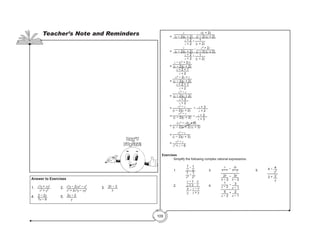109
	=
c
(c − 2)(c + 2)
− c(c + 2)
(c − 2) (c + 2)
c + 2
c + 2
+ 1
(c + 2)
	=
c
(c − 2)(c + 2)
− c2
+ 2c
(c − 2) (c + 2)
c + 2
c + 2
+ 1
(c + 2)
	=
c − (c2
+ 2c)
(c − 2)(c + 2)
c + 2 + 1
c + 2
	=
-c2
− 2c + c
(c − 2)(c + 2)
c + 2 + 1
c + 2
	=
-c2
− c
(c − 2)(c + 2)
c + 3
c + 2
	= -c2
− c
(c − 2)(c + 2)
÷ c + 3
c + 2
	=
-c2
− c
(c − 2)(c + 2) • c + 2
c + 3
	=
(-c2
− c)(c + 2)
(c − 2)(c + 2) (c + 3)
	=
-c2
− c
(c − 2)(c + 3)
	= -c2
− c
c2
+ c − 6
Exercises
	 Simplify the following complex rational expressions.
	1.	
1
x
− 1
y
1
x2
+
1
y2
		 3.	
b
b − 1
− 2b
b − 2
2b
b − 2
− 3b
b − 3
		 5.	 4 − 4
y2
2 + 2
y
	
	2.	
x − y
x + y
−
y
x
x
y
+
x − y
x + y
	 4.	
1
a − 2
− 3
a − 1
5
a − 2
+ 2
a − 1
	
Answer to Exercises
1. 	 x2
y + xy2
x2
+ y2
		 2.	
x2
y − 2xy2
− y3
x3
+ 2x2
y − xy2
			3. 	
2b − 3
b
	
4.	 2 − 2a
7a − 9
			5. 	
2y − 2
y
	
Teacher’s Note and Reminders
Don’t
Forget!
 