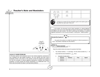 112
a
b − a
– b
a − b
a + b
b − a
a + b
b
− b
a + b
1
b
+ 2
a
a2
a + b
Compare your answer from the anticipation guide to the reaction guide. Do
they differ from each other? Why it so?
Q
U
ESTIO
N
S
?
	 In this section, the discussion was all about operations on rational algebraic
expressions. How much of your initial ideas are found in the discussion? Which ideas
are different and need revision? The skills in performing the operations on rational
algebraic expressions is one of the key concepts in solving rate – related problems.
What to Understand
What to Understand
	 Your goal in this section is to relate the operations of rational expressions to
a real – life problems, especially the rate problems.
WORD PROBLEM
Activity 18
	 Read the problems below and answer the questions that follow.
	 1.	 Two vehicles travelled (x + 4) kilometers. The first vehicle travelled for (x2
– 16)
hours while the second travelled for
2
x – 4
hours.
	 a.	 Complete the table below.
Vehicles Distance Time Speed
Vehicle A
Vehicle B
Activity 18: WORD PROBLEM
In this part, learner will be exposed more to how rational algebraic expressions
can modelled the rate–related problems. You can discuss and give more
examples similar to the items in this activity so that the students are guided
on how the concepts of rational algebraic expressions modelled rate–related
problems. Let them answer the activity individually or in collaborate work. Let
them also enumerate the steps in solving these problems.
Teacher’s Note and Reminders
Don’t
Forget!
 