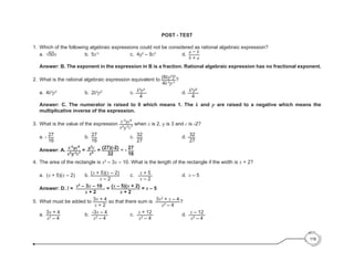 POST - TEST
1.	 Which of the following algebraic expressions could not be considered as rational algebraic expression?
	 a.	 √50x					b.	
5x1/2
					c. 	
4y2
– 9z2
					d. 	
a − b
b + a
	
	 Answer: B. The exponent in the expression in B is a fraction. Rational algebraic expression has no fractional exponent.
2.	 What is the rational algebraic expression equivalent to (8kp3
)0
4k-2
p-3
?
	 a.	4k2
p3
					b. 	
2k2
p3
					c. k2
p3
4
						d. k5
p6
4
Answer: C. The numerator is raised to 0 which means 1. The k and p are raised to a negative which means the
multiplicative inverse of the expression.
3.	 What is the value of the expression x-3
yc8
x2
y-2
c7
when x is 2, y is 3 and c is -2?
	 a. - 27
16
					b.	
27
16
						c. 	
32
27
							d. -32
27
	
	 Answer: A. x-3
yc8
x2
y-2
c7
= y3
c
x5
= (27)(-2)
32
= - 27
16
4. 	The area of the rectangle is x2
– 3x – 10. What is the length of the rectangle if the width is x + 2?
	 a. (x + 5)(x – 2)		 b. (x + 5)(x – 2)
x – 2
		 c.	 x + 5
x – 2
					d.	
x – 5
	 Answer: D. l = x2
– 3x – 10
x + 2
= (x – 5)(x + 2)
x + 2
= x – 5
5. 	What must be added to 3x + 4
x + 2
so that there sum is 3x2
+ x – 4
x2
– 4
?
	
	a.	
3x + 4
x2
– 4
				b.	
-3x – 4
x2
– 4
				c. 	
x + 12
x2
– 4
					d.	
x – 12
x2
– 4
116
 