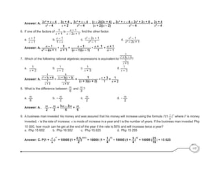 Answer: A. 3x2
+ x – 4
x2
– 4
– 3x + 4
x + 2
= 3x2
+ x – 4
x2
– 4
– (x – 2)(3x + 4)
(x + 2)(x – 2)
= 3x2
+ x – 4 – 3x2
+ 2x + 8
x2
– 4
= 3x + 4
x2
– 4
	
6.	 If one of the factors of 1
a + 1
is a – 1
a – 2a + 1
, find the other factor.
	a.	
a + 1
a – 1
					b. a – 1
1 – a
					c.	
a2
– 2a + 1
a2
– 1
						d.	 a2
– 1
a2
– 2a + 1
	
	
	 Answer: A. a – 1
a2
– 2a + 1
÷ 1
a + 1
= a – 1
(a – 1)(a – 1)
• a + 1
1
= a + 1
a – 1
	
7.	 Which of the following rational algebraic expressions is equivalent to
1
x2
+ 5x + 6
1
x + 3
?
	 a.	 1
x + 2
	 		 b.	 1
x – 2
	 			 c. 1
x + 3
						 d. 1
x – 3
	 Answer: A.
1
x2
+ 5x + 6
1
x + 3
=
1
(x + 3)(x + 2)
1
x + 3
=
1
(x + 3)(x + 2)
• x + 3
1
= 1
x + 2
8. 	What is the difference between m
6
and m
3
?
	a.	
m
6
				 b.	 - m
2
	 			 c.	 m
2
						 d.	 - m
2
	 Answer: A .	 m
2
– m
3
= 3m – 2m
6
= m
6
9.	 A business man invested his money and was assured that his money will increase using the formula P(1 r
n
)
nt
where P is money
invested; r is the rate of increase; n is mode of increase in a year and t is the number of years. If the business man invested Php
10 000, how much can he get at the end of the year if the rate is 50% and will increase twice a year?
a.	 Php 15 652 	 b. 	Php 16 552		 	 c.	 Php 15 625		 		 d.	 Php 15 255
	
	 Answer: C. P(1 + r
n
)
nt
= 10000 (1 + 0.5
2
)
(2)(1)
= 10000 (1 + 1
4
)
(2)
= 10000 (1 + 5
4
)
(2)
= 10000 (25
16
) = 15 625
117
 