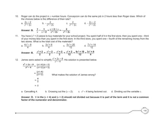 10.	 Roger can do the project in x number hours. Concepcion can do the same job in 2 hours less than Roger does. Which of
the choices below is the difference of their rate?
		a.	
2x − 2
x2
− 2x
			 b.	 - 2
x2
− 2x
				c. 	 2
x2
− 2x
		 d.	 - 2x − 2
x2
− 2x
		
		Answer: B.	 1
x
− 1
x − 2
= x − 2 − x
x2
− 2x
= - 2
x2
− 2x
11. 	 You have (x2
+ 2) pesos to buy materials for your school project. You spent half of it in the first store, then you spent one – third
of your money less than you spent in the first store. In the third store, you spent one – fourth of the remaining money from the
two stores. What is the total cost of the materials?
		a.	
4x2
− 8
4
			 b.	 3x2
+ 6
4
				c. 	
5x2
+ 20
12
		 d.	 7x2
+ 14
12
		Answer: B.	 x2
+ 2
2
+ x2
− 2
2
− x2
+ 2
3
+ x2
+ 2
12
= 9x2
+ 18
12
= 3x2
+ 6
4
12.	 James were asked to simplify x2
+ 2x − 8
x2
− 4
. His solution is presented below.
		 What makes the solution of James wrong?
	
		 a.	 Cancelling 4.			 b. 	Crossing out the (x – 2).		 c.	 x2
– 4 being factored out.	 	 d. 	Dividing out the variable x.
		
		Answer: D. X in the (x + 4) and (x + 2) should not divided out because it is part of the term and it is not a common
factor of the numerator and denominator.
118
 