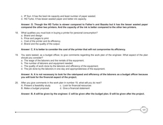 c.	 IP Sun. It has the best ink capacity and least number of paper wasted.
	 	 d.	 HD Turbo. It has lesser wasted paper and better ink capacity.
		Answer: D. Though the HD Turbo is slower compared to Father’s and Bazoka but it has the lesser wasted paper
compared the other two printers. And the capacity of the ink is better compared to the other two printers.
18. 	 What qualities you must look in buying a printer for personal consumption?
		a. 	
Brand and design						
		 b. 	Price and pages to print			
	 	 c. 	Cost of the printer and its efficiency.
	 	 d .	Brand and the quality of the output.
	 	 Answer: C. It is better to consider the cost of the printer that will not compromise its efficiency.
19.  	 You were tasked, as a budget officer, to give comments regarding the work plan of the engineer. What aspect of the plan
should you consider?
	 	 a. 	The wage of the laborers and the rentals of the equipment.
	 	 b. 	The number of laborers and equipment needed.
	 	 c. 	The quality of work done by the laborers and efficiency of the equipment.
	 	 d. 	The job done by the laborers in one day and appropriateness of the equipment.
		Answer: A. It is not necessary to look for the rate/speed and efficiency of the laborers as a budget officer because
you will look for the financial aspect of the project.
20. 	 After you give comments in the work plan in number 19, what will you do next?
	 	 A. 	
Present a feasibility study.     	 	 c.	 Look for financial resources
	 	 B. 	
Make a budget proposal.	 	 	     	d. 	Give a financial statement
		Answer: B. A will be given by the engineer. C will be given after the budget plan. D will be given after the project.
121
 
