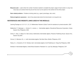 Manpower plan – a plan where the number of workers needed to complete the project, wages of each worker in a day, how
many days can workers finish the job and how much can be spend on the workers for the entire project.
Rate–related problems – Problems involving rates (e.g., speed, percentage, ratio, work)
Rational algebraic expression – ratio of two polynomials where the denominator is not equal to one.
REFERENCES AND WEBSITE LINKS USED IN THIS MODULE:
Learning Package no. 8, 9, 10, 11, 12, 13. Mathematics Teacher’s Guide, Funds for assistance to private education, 2007
Malaborbor, P., Sabangan, L., Carreon, E., Lorenzo, J.,  Intermediate algebra. Educational Resources Corporation, Cubao,
Quezon City, Philippines, 2005
Orines, F., Diaz, Z., Mojica, M., Next century mathematics intermediate algebra, Pheoenix Publishing House, Quezon Ave.,
Quezon City 2007
Oronce, O., Mendoza, M., e – math intermediate algebra, Rex Book Store, Manila, Philippines, 2010
Padua, A. L, Crisostomo, R. M., Painless math, intermediate algebra. Anvil Publishing Inc. Pasig City Philippines, 2008
Worktext in Intermediate Algebra. United Eferza Academic Publication Co. Lipa City, Batangas, Philippines. 2011
123
 