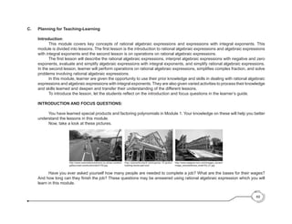 69
C.	 Planning for Teaching-Learning
Introduction:
	 This module covers key concepts of rational algebraic expressions and expressions with integral exponents. This
module is divided into lessons. The first lesson is the introduction to rational algebraic expressions and algebraic expressions
with integral exponents and the second lesson is on operations on rational algebraic expressions.
	 The first lesson will describe the rational algebraic expressions, interpret algebraic expressions with negative and zero
exponents, evaluate and simplify algebraic expressions with integral exponents, and simplify rational algebraic expressions.
In the second lesson, learner will perform operations on rational algebraic expressions, simplifies complex fraction, and solve
problems involving rational algebraic expressions.
	 In this module, learner are given the opportunity to use their prior knowledge and skills in dealing with rational algebraic
expressions and algebraic expressions with integral exponents. They are also given varied activities to process their knowledge
and skills learned and deepen and transfer their understanding of the different lessons.
	 To introduce the lesson, let the students reflect on the introduction and focus questions in the learner’s guide.
INTRODUCTION AND FOCUS QUESTIONS:
	 You have learned special products and factoring polynomials in Module 1. Your knowledge on these will help you better
understand the lessons in this module.
	 Now, take a look at these pictures.
	 Have you ever asked yourself how many people are needed to complete a job? What are the bases for their wages?
And how long can they finish the job? These questions may be answered using rational algebraic expression which you will
learn in this module.
http://www.waagner-biro.com/images_dynam/
image_zoomed/korea_small103_01.jpg
http://www.newroadcontractors.co.uk/wp-content/
gallery/road-construction/dscf1702.jpg
http://planetforward.ca/blog/top-10-green-
building-trends-part-one/
 