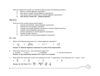 70
	 After you finished the module, you should be able to answer the following questions:
		 a.	 What is a rational algebraic expression?
		 b.	 How will you simplify rational algebraic expressions?
		 c.	 How will you perform operations on rational algebraic expressions?
		d.	 How will you model rate – related problems?
Objectives:
	 At the end of the module, learner will be able to:
		 1.	 describe and illustrate rational algebraic expressions.
	 	 2.	 interpret zero and negative exponents.
		 3.	 evaluate and simplify algebraic expressions involving integral exponents.
	 	 4.	 simplifie rational algebraic expressions
		 5.	 perform operations on rational algebraic expressions.
	 	 6.	 simplifie complex fractions.
		 7.	 solve problems involving rational algebraic expressions.
Pre – test
1.	 Which of the following expressions is a rational algebraic expression?
		a.		
x
√3y
			b.		
3c-3
√(a + 1)0				c.		4y-2
+ z-3
				d.		
a − b
a + b
	
	 Answer: D. Rational algebraic expression is a ratio of two polynomials
2.	 What is the value of a non – zero polynomial raised to 0?
	 	 a.	 constant		 	 b. zer	
o	 	 	 	 	 	 c. 	undefined	 	 	 	 	 	 d. 	cannot be determine
	 Answer: A. Any expression raised to 0 is 1 and 1 is a constant.
3.	 What will be the result when a and b are replaced by 2 and -1, respectively, in the expression (-5a – 2b)(-2a – 3b2
)?
		a.		
27
16
				b.		-
5
16
					c.		
3
7
								d.		-
2
7
	
	 Answer: B. (-5a-2
b)(-2a-3
b2
) =
10b3
a5 =
10(-1)3
25 =
-10
32
= -
5
16
	
 