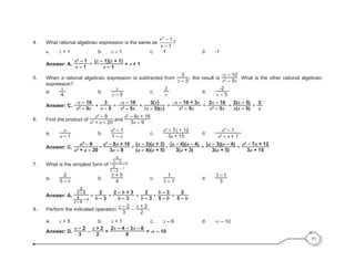 71
	
4.	 What rational algebraic expression is the same as ?
		a.		 x + 1					b.		x – 1					c.		1						d.		-1
		Answer: A.
x2
– 1
x – 1
=
(x – 1)(x + 1)
x – 1
= x + 1
5.	 When a rational algebraic expression is subtracted from
3
x – 5
, the result is
-x – 10
x2
– 5x
. What is the other rational algebraic
expression?
	a.	
x
4
			b.	
x
x – 5
			c.	
2
x
			d. 	
-2
x – 5
Answer: C.
-x – 10
x2
– 5x
+
3
x – 5
=
-x – 10
x2
– 5x
+
3(x)
(x – 5)(x)
=
-x – 10 + 3x
x2
– 5x
=
2x – 10
x2
– 5x
=
2(x – 5)
x(x – 5)
=
2
x
6.	 Find the product of
a2
– 9
a2
+ a – 20
and
a2
– 8a + 16
3a – 9
.
	a.	
a
a – 1
			b.	
a2
– 1
1 – a
			c. 	
a2
– 7a + 12
3a + 15
	 d. 	
a2
– 1
a2
– a + 1
	 Answer: C.
a2
– 9
a2
+ a – 20
•
a2
– 8a + 16
3a – 9
=
(a – 3)(a + 3)
(a – 4)(a + 5)
•
(a – 4)(a – 4)
3(a + 3)
=
(a – 3)(a – 4)
3(a + 5)
=
a2
– 7a + 12
3a + 15
7. 	 What is the simplest form of
2
b – 3
2
b – 3
– 1
?
	a.	
2
5 – b
	 		 b. 	
b + 5
4
	 		 c. 	
1
b – 1
	 		 d. 	
1 – b
3
	 Answer: A.
2
b – 3
2
b – 3
– 1
=
2
b – 3
÷
2 – b + 3
b – 3
=
2
b – 3
•
b – 3
5 – b
=
2
5 – b
8. 	 Perform the indicated operation
x – 2
3
–
x + 2
2
.
	 a. 	 x + 5 		 b. 	 x + 1 		 c. 	 x – 6 			 d. 	 -x – 10
	 Answer: D.
x – 2
3
–
x + 2
2
=
2x – 4 – 3x – 6
6
= -x – 10
 