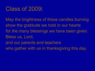 Class of 2009 : May the brightness of these candles burning show the gratitude we hold in our hearts for the many blessings we have been given. Bless us, Lord,  and our parents and teachers  who gather with us in thanksgiving this day. 