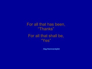 For all that has been, “Thanks” For all that shall be, “ Yes” -  Dag  Hammarskjöld   
