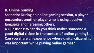 B. Online Gaming
Scenario: During an online gaming session, a player
encounters another player who is using abusive
language and harassing others.
• Questions: What do you think makes someone a
good digital citizen in the context of online gaming?
Can you share an experience where digital citizenship
was important while playing online games?
 
