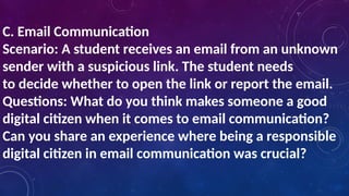 C. Email Communication
Scenario: A student receives an email from an unknown
sender with a suspicious link. The student needs
to decide whether to open the link or report the email.
Questions: What do you think makes someone a good
digital citizen when it comes to email communication?
Can you share an experience where being a responsible
digital citizen in email communication was crucial?
 