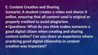 E. Content Creation and Sharing
Scenario: A student creates a video and shares it
online, ensuring that all content used is original or
properly credited to avoid plagiarism.
• Questions: What do you think makes someone a
good digital citizen when creating and sharing
content online? Can you share an experience where
practicing good digital citizenship in content
creation was important?
 