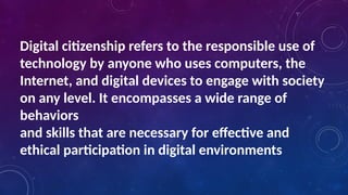 Digital citizenship refers to the responsible use of
technology by anyone who uses computers, the
Internet, and digital devices to engage with society
on any level. It encompasses a wide range of
behaviors
and skills that are necessary for effective and
ethical participation in digital environments
 