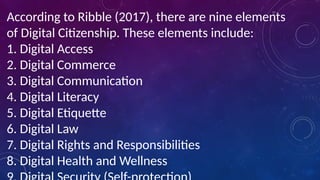 According to Ribble (2017), there are nine elements
of Digital Citizenship. These elements include:
1. Digital Access
2. Digital Commerce
3. Digital Communication
4. Digital Literacy
5. Digital Etiquette
6. Digital Law
7. Digital Rights and Responsibilities
8. Digital Health and Wellness
 