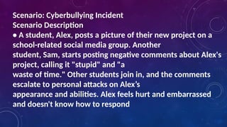 Scenario: Cyberbullying Incident
Scenario Description
• A student, Alex, posts a picture of their new project on a
school-related social media group. Another
student, Sam, starts posting negative comments about Alex's
project, calling it "stupid" and "a
waste of time." Other students join in, and the comments
escalate to personal attacks on Alex’s
appearance and abilities. Alex feels hurt and embarrassed
and doesn't know how to respond
 