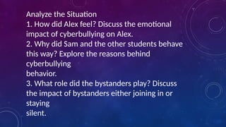 Analyze the Situation
1. How did Alex feel? Discuss the emotional
impact of cyberbullying on Alex.
2. Why did Sam and the other students behave
this way? Explore the reasons behind
cyberbullying
behavior.
3. What role did the bystanders play? Discuss
the impact of bystanders either joining in or
staying
silent.
 