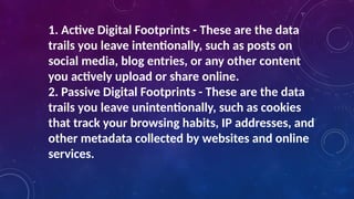 1. Active Digital Footprints - These are the data
trails you leave intentionally, such as posts on
social media, blog entries, or any other content
you actively upload or share online.
2. Passive Digital Footprints - These are the data
trails you leave unintentionally, such as cookies
that track your browsing habits, IP addresses, and
other metadata collected by websites and online
services.
 