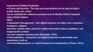Importance of Digital Footprints
• Privacy and Security - The data you leave behind can be used to build a
profile about you, which
can be exploited for malicious purposes such as identity theft or targeted
cyber-attacks (Solove,
2007).
• Reputation Management - Your digital footprint can affect your reputation.
Employers, colleges,
and other entities often search for online information about candidates, and
inappropriate content
can have negative consequences (Berkelaar, 2014).
• Personalization - Companies use digital footprints to personalize user
experiences, such as
recommending products or content based on browsing history (Turow, 2011).
 