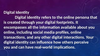 Digital Identity
Digital identity refers to the online persona that
is created through your digital footprints. It
encompasses all the information available about you
online, including social media profiles, online
transactions, and any other digital interactions. Your
digital identity can influence how others perceive
you and can have real-world implications.
 