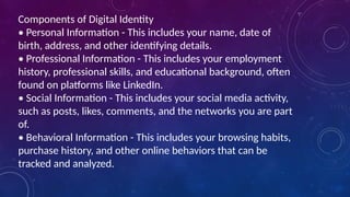 Components of Digital Identity
• Personal Information - This includes your name, date of
birth, address, and other identifying details.
• Professional Information - This includes your employment
history, professional skills, and educational background, often
found on platforms like LinkedIn.
• Social Information - This includes your social media activity,
such as posts, likes, comments, and the networks you are part
of.
• Behavioral Information - This includes your browsing habits,
purchase history, and other online behaviors that can be
tracked and analyzed.
 