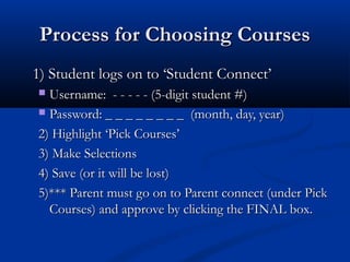 Process for Choosing Courses
1) Student logs on to ‘Student Connect’
Username: - - - - - (5-digit student #)
 Password: _ _ _ _ _ _ _ _ (month, day, year)
2) Highlight ‘Pick Courses’
3) Make Selections
4) Save (or it will be lost)
5)*** Parent must go on to Parent connect (under Pick
Courses) and approve by clicking the FINAL box.


 