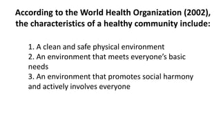 According to the World Health Organization (2002),
the characteristics of a healthy community include:
1. A clean and safe physical environment
2. An environment that meets everyone’s basic
needs
3. An environment that promotes social harmony
and actively involves everyone
 