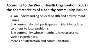 According to the World Health Organization (2002),
the characteristics of a healthy community include:
4. An understanding of local health and environment
issues
5. A community that participates in identifying local
solutions to local problems
6. A community whose members have access to
varied experiences,
means of interaction and communication
 