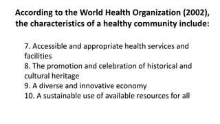 According to the World Health Organization (2002),
the characteristics of a healthy community include:
7. Accessible and appropriate health services and
facilities
8. The promotion and celebration of historical and
cultural heritage
9. A diverse and innovative economy
10. A sustainable use of available resources for all
 