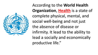 According to the World Health
Organization, Health is a state of
complete physical, mental, and
social well-being and not just
the absence of disease or
infirmity. It lead to the ability to
lead a socially and economically
productive life.”
 