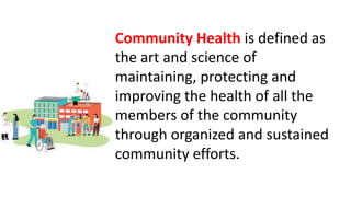 Community Health is defined as
the art and science of
maintaining, protecting and
improving the health of all the
members of the community
through organized and sustained
community efforts.
 
