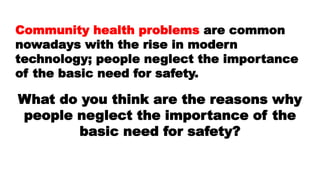 Community health problems are common
nowadays with the rise in modern
technology; people neglect the importance
of the basic need for safety.
What do you think are the reasons why
people neglect the importance of the
basic need for safety?
 