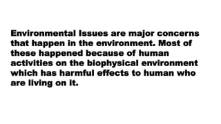 Environmental Issues are major concerns
that happen in the environment. Most of
these happened because of human
activities on the biophysical environment
which has harmful effects to human who
are living on it.
 