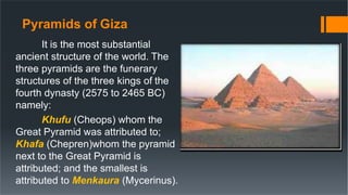 Pyramids of Giza
It is the most substantial
ancient structure of the world. The
three pyramids are the funerary
structures of the three kings of the
fourth dynasty (2575 to 2465 BC)
namely:
Khufu (Cheops) whom the
Great Pyramid was attributed to;
Khafa (Chepren)whom the pyramid
next to the Great Pyramid is
attributed; and the smallest is
attributed to Menkaura (Mycerinus).
 