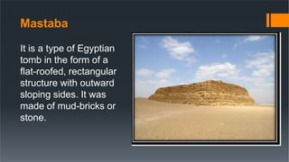 Mastaba
It is a type of Egyptian
tomb in the form of a
flat-roofed, rectangular
structure with outward
sloping sides. It was
made of mud-bricks or
stone.
 