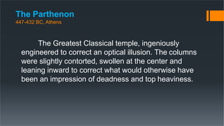 The Parthenon
447-432 BC, Athens
The Greatest Classical temple, ingeniously
engineered to correct an optical illusion. The columns
were slightly contorted, swollen at the center and
leaning inward to correct what would otherwise have
been an impression of deadness and top heaviness.
 