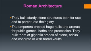 Roman Architecture
They built sturdy stone structures both for use
and to perpetuate their glory.
The emperors erected huge halls and arenas
for public games, baths and procession. They
built them of gigantic arches of stone, bricks
and concrete or with barrel vaults.
 