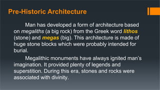 Pre-Historic Architecture
Man has developed a form of architecture based
on megaliths (a big rock) from the Greek word lithos
(stone) and megas (big). This architecture is made of
huge stone blocks which were probably intended for
burial.
Megalithic monuments have always ignited man’s
imagination. It provided plenty of legends and
superstition. During this era, stones and rocks were
associated with divinity.
 