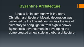 Byzantine Architecture
It has a lot in common with the early
Christian architecture. Mosaic decoration was
perfected by the Byzantines, as was the use of
clerestory to bring light in from high windows.
Byzantine's advancement in developing the
dome created a new style in global architecture.
 