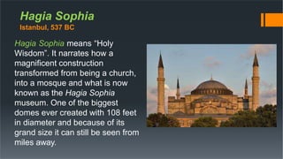 Hagia Sophia
Istanbul, 537 BC
Hagia Sophia means “Holy
Wisdom”. It narrates how a
magnificent construction
transformed from being a church,
into a mosque and what is now
known as the Hagia Sophia
museum. One of the biggest
domes ever created with 108 feet
in diameter and because of its
grand size it can still be seen from
miles away.
 