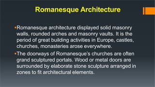 Romanesque Architecture
Romanesque architecture displayed solid masonry
walls, rounded arches and masonry vaults. It is the
period of great building activities in Europe, castles,
churches, monasteries arose everywhere.
The doorways of Romanesque’s churches are often
grand sculptured portals. Wood or metal doors are
surrounded by elaborate stone sculpture arranged in
zones to fit architectural elements.
 